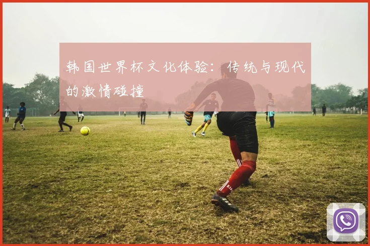 韩国世界杯文化体验:传统与现代的激情碰撞