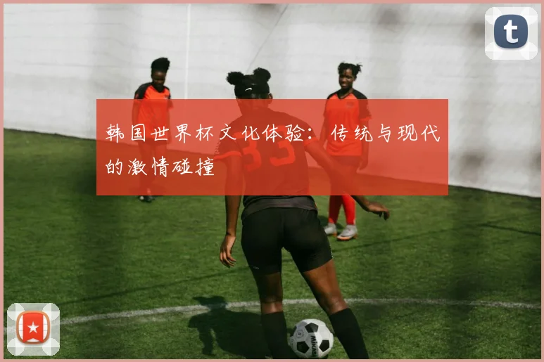 韩国世界杯文化体验:传统与现代的激情碰撞