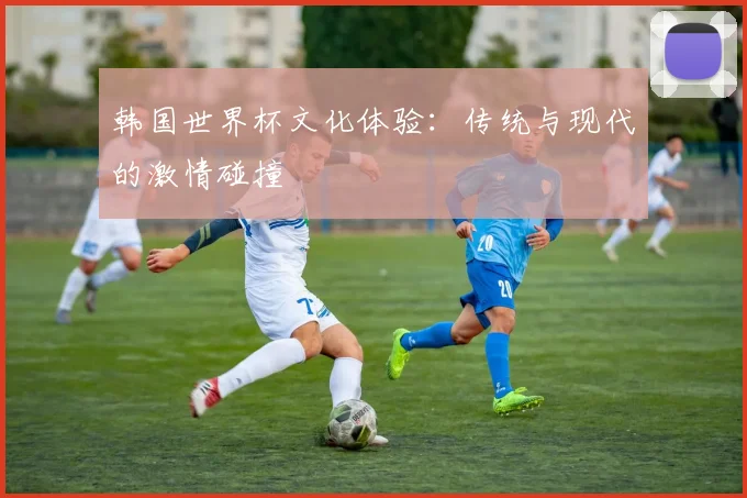 韩国世界杯文化体验：传统与现代的激情碰撞
