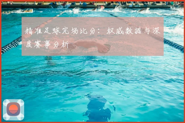 精准足球完场比分：权威数据与深度赛事分析